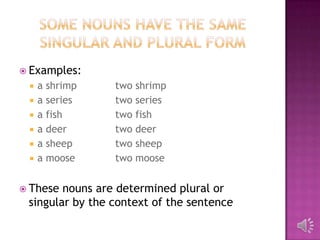  Examples:
    a shrimp    two shrimp
    a series    two series
    a fish      two fish
    a deer      two deer
    a sheep     two sheep
    a moose     two moose


 These nouns are determined plural or
 singular by the context of the sentence
 