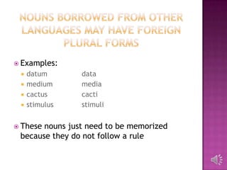  Examples:
    datum      data
    medium     media
    cactus     cacti
    stimulus   stimuli


 Thesenouns just need to be memorized
 because they do not follow a rule
 