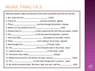 Read each sentence. Figure out the plural of the word in parenthesis and write it on the line.

1. Mrs. Jones has two ________________________. (child)
2. A flock of ________________________ just flew overhead. (goose)
3. Three ________________________ scurried through the kitchen. (mouse)
4. Mother cut the sandwich into two ________________________. (half)
5. Humans have 32 _____________ in their mouths by the time they are adults. (tooth)
6. The ________________________ at the bus stop had umbrellas. (woman)
7. There are forks, _____________________, and spoons on the table. (knife)
8. Those ________________________ were making a lot of noise. (person)
9. Mama bought two ________________________ of bread. (loaf)
10. The ________________________ were fixing the hole in the street. (man)
11. I heard a pack of ________________________ in the forest. (wolf)
12. The farmer had a dozen ________________________. (sheep)
13. People have two arms, two hands, two legs, and two __________________. (foot)
14. The _____________________ on the trees change color in autumn. (leaf)
15. My family has several pets. We have a dog, two cats, and five ___________. (fish)
 