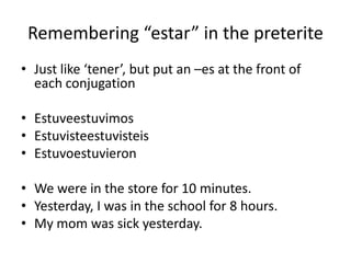 Remembering estar in the preterite
? Just like tener, but put an Ces at the front of
  each conjugation

? Estuveestuvimos
? Estuvisteestuvisteis
? Estuvoestuvieron

? We were in the store for 10 minutes.
? Yesterday, I was in the school for 8 hours.
? My mom was sick yesterday.
 