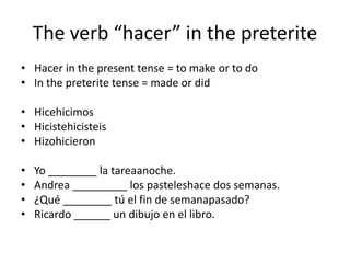 The verb hacer in the preterite
? Hacer in the present tense = to make or to do
? In the preterite tense = made or did

? Hicehicimos
? Hicistehicisteis
? Hizohicieron

?   Yo ________ la tareaanoche.
?   Andrea _________ los pasteleshace dos semanas.
?   ?Qu ________ t el fin de semanapasado?
?   Ricardo ______ un dibujo en el libro.
 