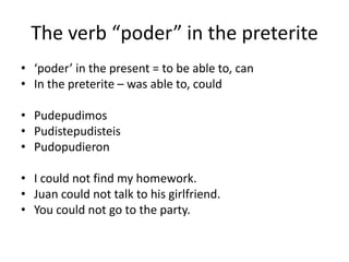 The verb poder in the preterite
? poder in the present = to be able to, can
? In the preterite C was able to, could

? Pudepudimos
? Pudistepudisteis
? Pudopudieron

? I could not find my homework.
? Juan could not talk to his girlfriend.
? You could not go to the party.
 