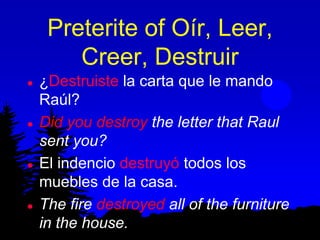 Preterite of Oír, Leer,
        Creer, Destruir
   ¿Destruiste la carta que le mando
    Raúl?
   Did you destroy the letter that Raul
    sent you?
   El indencio destruyó todos los
    muebles de la casa.
   The fire destroyed all of the furniture
    in the house.
 