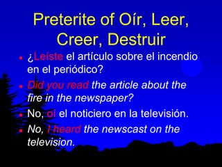 Preterite of Oír, Leer,
        Creer, Destruir
   ¿Leíste el artículo sobre el incendio
    en el periódico?
   Did you read the article about the
    fire in the newspaper?
   No, oí el noticiero en la televisión.
   No, I heard the newscast on the
    television.
 