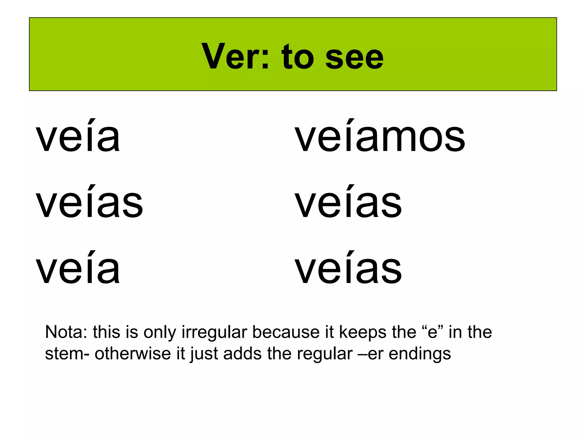 Ver: to see veía veías veía veíamos veías veías Nota: this is only irregular because it keeps the “e” in the stem- otherwise it just adds the regular –er endings