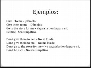 Ejemplos:
Give it to me - ¡Démelo!
Give them to me - ¡Démelos!
Go to the store for me - Vaya a la tienda para mí.
Be nice - Sea simpático.
Don’t give them to her. – No se los dé.
Don’t give them to me. – No me los dé.
Don’t go to the store for me – No vaya a la tienda para mí.
Don’t be nice – No sea simpático
 