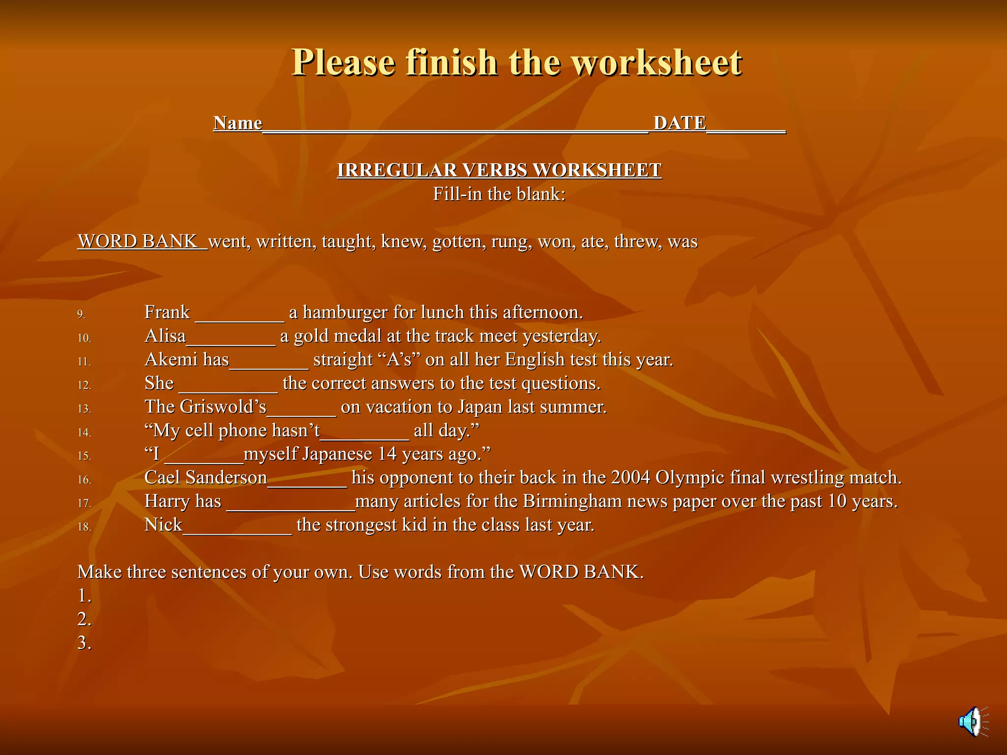 Please finish the worksheet Name_______________________________________ DATE________ IRREGULAR VERBS WORKSHEET Fill-in the blank: WORD BANK  went, written, taught, knew, gotten, rung, won, ate, threw, was Frank _________ a hamburger for lunch this afternoon.  Alisa_________ a gold medal at the track meet yesterday. Akemi has________ straight “A’s” on all her English test this year. She __________ the correct answers to the test questions. The Griswold’s_______ on vacation to Japan last summer. “ My cell phone hasn’t_________ all day.” “ I ________myself Japanese 14 years ago.”  Cael Sanderson________ his opponent to their back in the 2004 Olympic final wrestling match. Harry has _____________many articles for the Birmingham news paper over the past 10 years. Nick___________ the strongest kid in the class last year. Make three sentences of your own. Use words from the WORD BANK. 1. 2. 3. 