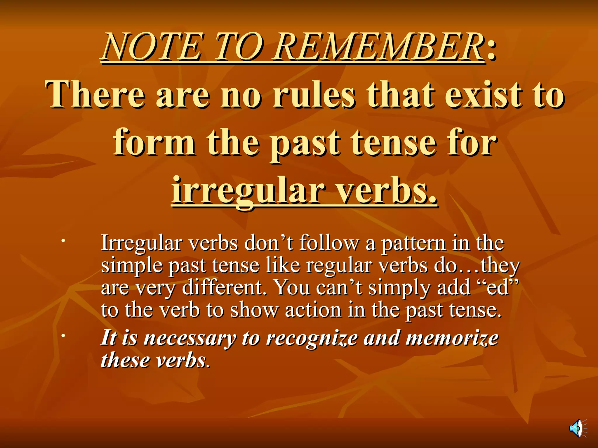 NOTE TO REMEMBER :  There are no rules that exist to form the past tense for  irregular verbs. Irregular verbs don’t follow a pattern in the simple past tense like regular verbs do…they are very different. You can’t simply add “ed” to the verb to show action in the past tense. It is necessary to recognize and memorize these verbs . 