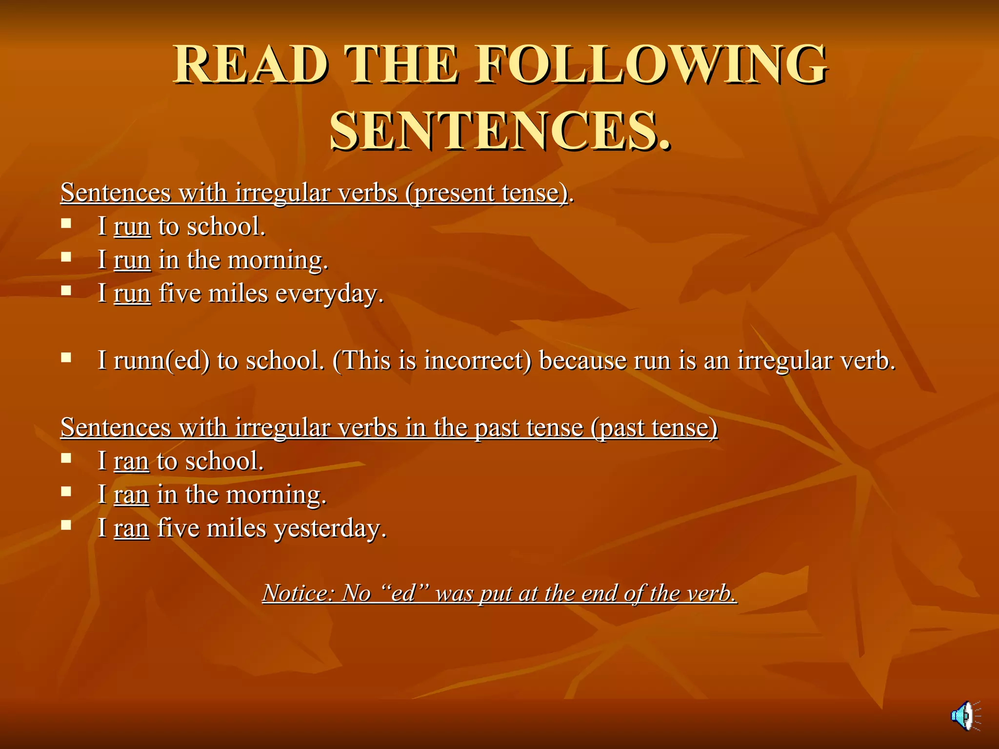 READ THE FOLLOWING SENTENCES. Sentences with irregular verbs (present tense) . I  run  to school. I  run  in the morning. I  run  five miles everyday. I runn(ed) to school. (This is incorrect) because run is an irregular verb. Sentences with irregular verbs in the past tense (past tense) I  ran  to school.  I  ran  in the morning. I  ran  five miles yesterday. Notice: No “ed” was put at the end of the verb. 