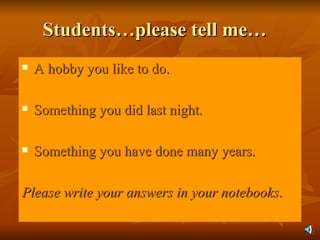 Students…please tell me… A hobby you like to do. Something you did last night. Something you have done many years. Please write your answers in your notebooks . 