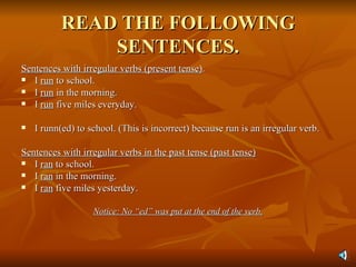 READ THE FOLLOWING SENTENCES. Sentences with irregular verbs (present tense) . I  run  to school. I  run  in the morning. I  run  five miles everyday. I runn(ed) to school. (This is incorrect) because run is an irregular verb. Sentences with irregular verbs in the past tense (past tense) I  ran  to school.  I  ran  in the morning. I  ran  five miles yesterday. Notice: No “ed” was put at the end of the verb. 