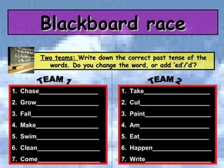 Two teams:  Write down the correct past tense of the words. Do you change the word, or add ‘ed’/’d’? Take___________________ Cut____________________ Paint___________________ Am____________________ Eat____________________ Happen_________________ Write___________________ Chase_________________ Grow__________________ Fall___________________ Make__________________ Swim__________________ Clean__________________ Come__________________ TEAM 1 TEAM 2 Blackboard race 