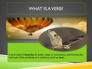 WHAT IS A VERB?




verb
/vərb/




 A word used to describe an action, state, or occurrence, and forming the
 main part of the predicate of a sentence, such as hear,...
 