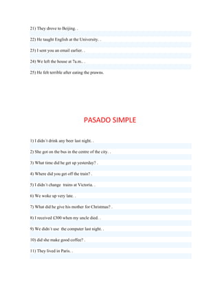 21) They drove to Beijing. .

22) He taught English at the University. .

23) I sent you an email earlier. .

24) We left the house at 7a.m.. .

25) He felt terrible after eating the prawns.




                                 PASADO SIMPLE

1) I didn´t drink any beer last night. .

2) She got on the bus in the centre of the city. .

3) What time did he get up yesterday? .

4) Where did you get off the train? .

5) I didn´t change trains at Victoria. .

6) We woke up very late. .

7) What did he give his mother for Christmas? .

8) I received £300 when my uncle died. .

9) We didn´t use the computer last night. .

10) did she make good coffee? .

11) They lived in Paris. .
 