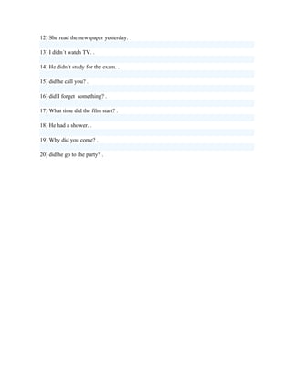 12) She read the newspaper yesterday. .

13) I didn´t watch TV. .

14) He didn´t study for the exam. .

15) did he call you? .

16) did I forget something? .

17) What time did the film start? .

18) He had a shower. .

19) Why did you come? .

20) did he go to the party? .
 