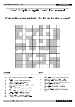 www.handoutsonline.com                                                                             Photocopiable


         Past Simple Irregular Verb Crossword

 All the words below are past tense verbs. Can you finish the crossword?


                               1                                   2             3


                                                                   4


                        5                              6


                                                  7


                  8                  9                                                        10


                                                       11




                  12           13                 14                      15


                                                                          16


                                           17




                                                       18




Across                                                      Down

 1.   The weather was great! The sun                          1.       I              to an American for the first time.
      all day!                                                2.       Jill threw the ball, and I               it.
 3.   I        $10,000 in the Jumbo Lottery!                  3.       My mother               shopping yesterday
 4.   I        breakfast very early today.                    6.       I                 some fruit at the supermarket.
 5.   My new suit             $300.                           9.       James               up at 9:00.
 7.   When I was a kid, I often                with          10.       I              ten Pounds in the street.
      my brother.                                            13.       He                to work in his new car.
 8.   I           British Airways to America last            14.       I         a good movie last weekend.
      year.                                                  15.       My boss                 too much at the office
11.   Susie         up very late last weekend.                         party.
12.   I                         the question.
16.   Tom             four books last month
17.   Andrew             in the sea yesterday.
18.   I dropped my Walkman, and it               .


www.handoutsonline.com                                                                         © Handouts Online
 