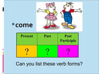 come
   Present   Past     Past
                    Participle


     ?        ?        ?
 Can you list these verb forms?
 