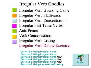 Irregular Verb Goodies Irregular Verb Guessing Game Irregular Verb Flashcards Irregular Verb Concentration Irregular Past Tense Verbs Ants Picnic Verb Concentration Irregular Verb Listing Irregular Verb Online Exercises Exercise 1: Using Irregular Verbs   Exercise 2: Using Irregular Verbs   Exercise 3: Using Irregular Verbs  New!   Exercise 4: Using Irregular Verbs  New!   Exercise 5: Using Irregular Verbs   New!   Exercise 6: Using  Lay  and  Lie  Correctly   MAIN 