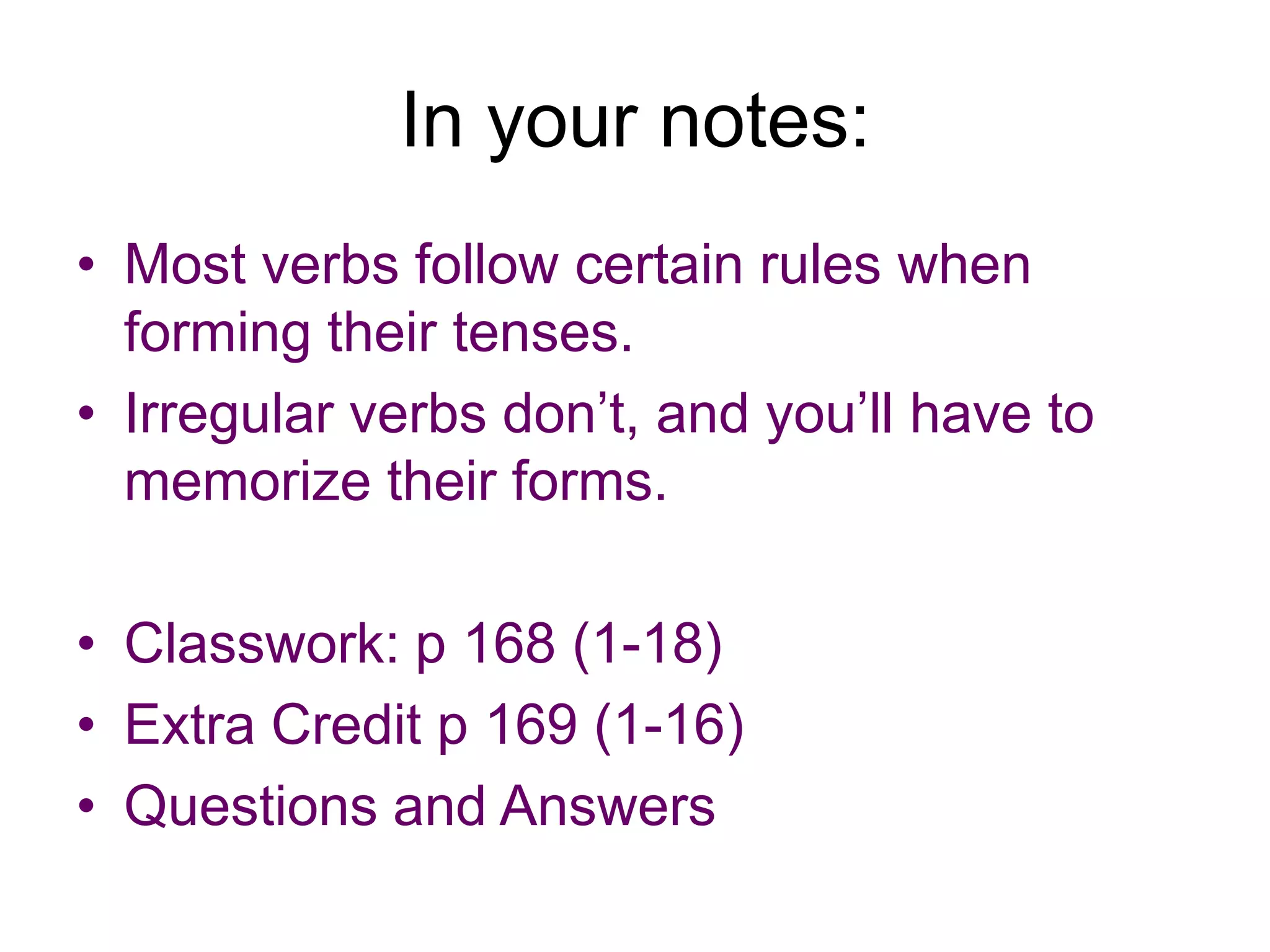 In your notes:
• Most verbs follow certain rules when
  forming their tenses.
• Irregular verbs don’t, and you’ll have to
  memorize their forms.

• Classwork: p 168 (1-18)
• Extra Credit p 169 (1-16)
• Questions and Answers
 