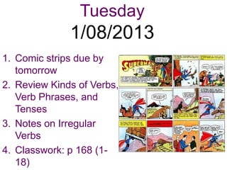 Tuesday
              1/08/2013
1. Comic strips due by
   tomorrow
2. Review Kinds of Verbs,
   Verb Phrases, and
   Tenses
3. Notes on Irregular
   Verbs
4. Classwork: p 168 (1-
   18)
 