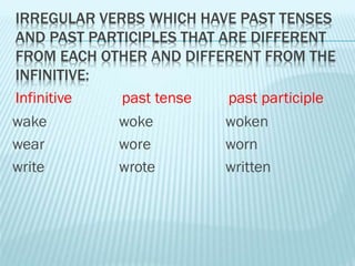 IRREGULAR VERBS WHICH HAVE PAST TENSES
AND PAST PARTICIPLES THAT ARE DIFFERENT
FROM EACH OTHER AND DIFFERENT FROM THE
INFINITIVE:
wake woke woken
wear wore worn
write wrote written
Infinitive past tense past participle
 