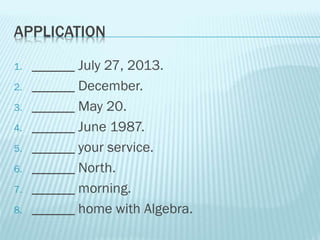 APPLICATION
1. ______ July 27, 2013.
2. ______ December.
3. ______ May 20.
4. ______ June 1987.
5. ______ your service.
6. ______ North.
7. ______ morning.
8. ______ home with Algebra.
 