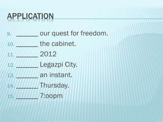 APPLICATION
9. ______ our quest for freedom.
10. ______ the cabinet.
11. ______ 2012
12. ______ Legazpi City.
13. ______ an instant.
14. ______ Thursday.
15. ______ 7:oopm
 