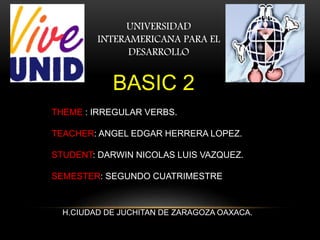 UNIVERSIDAD
INTERAMERICANA PARA EL
DESARROLLO
THEME : IRREGULAR VERBS.
TEACHER: ANGEL EDGAR HERRERA LOPEZ.
STUDENT: DARWIN NICOLAS LUIS VAZQUEZ.
SEMESTER: SEGUNDO CUATRIMESTRE
H.CIUDAD DE JUCHITAN DE ZARAGOZA OAXACA.
BASIC 2
 