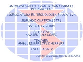 UNIVERSIDAD INTERAMERICANA PARA EL
DESARROLLO
LICENCIATURA EN TECNOLOGÍA EDUCATIVA
SEGUNDO CUATRIMESTRE
IRREGULAR VERBS
ESTUDEN:
ANABEL RUIZ LÓPEZ
TEACHER:
ANGEL EDGAR LÓPEZ HERRERA
LEVEL: BASIC 2
Juchitán de Zaragoza Oax., 12 /FRE./2015
 