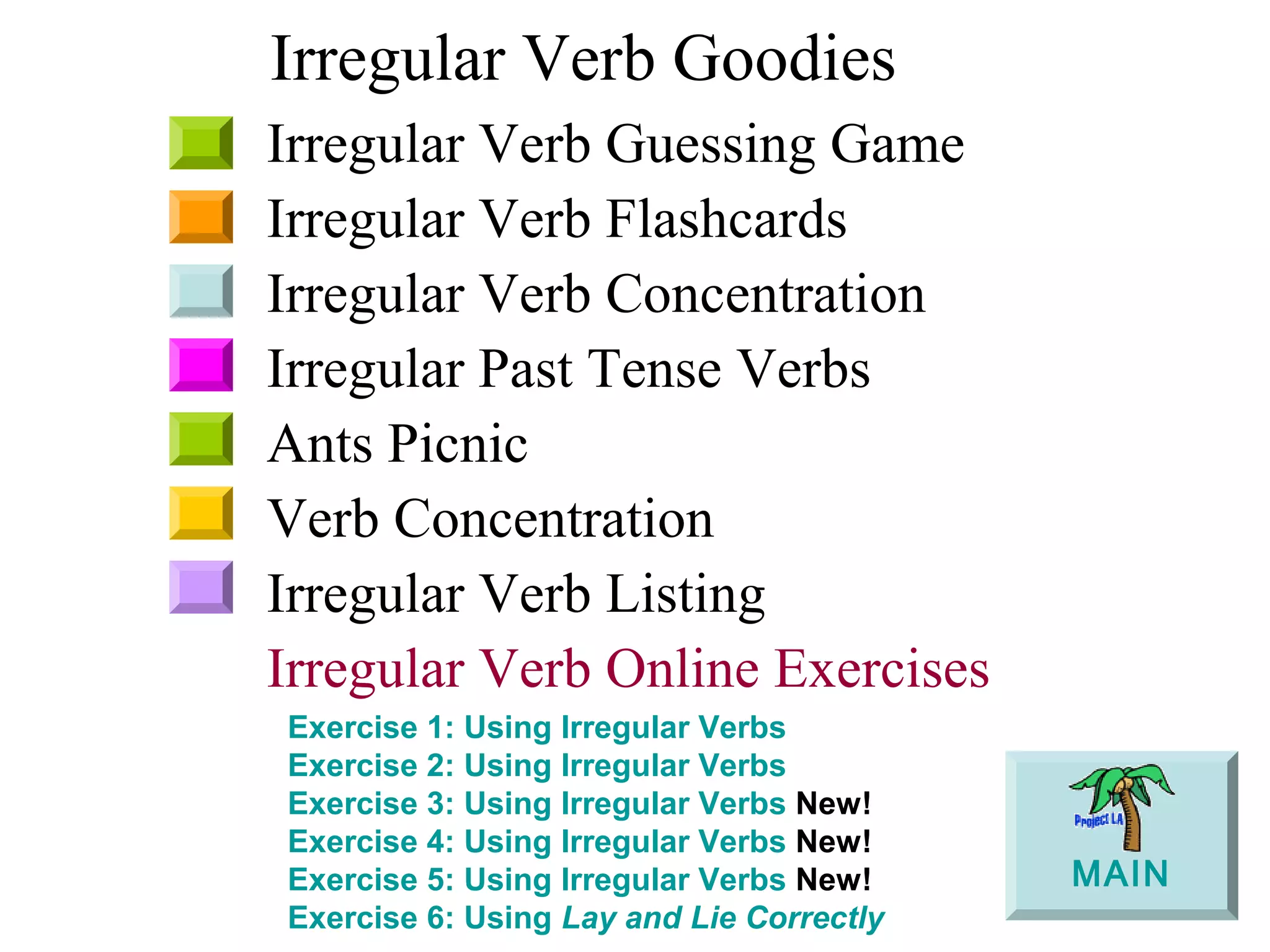 Irregular Verb Goodies
Irregular Verb Guessing Game
Irregular Verb Flashcards
Irregular Verb Concentration
Irregular Past Tense Verbs
Ants Picnic
Verb Concentration
Irregular Verb Listing
Irregular Verb Online Exercises
Exercise 1: Using Irregular Verbs
Exercise 2: Using Irregular Verbs
Exercise 3: Using Irregular Verbs New!
Exercise 4: Using Irregular Verbs New!
Exercise 5: Using Irregular Verbs New!
Exercise 6: Using Lay and Lie Correctly
MAIN
 