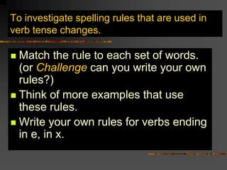 To investigate spelling rules that are used in
verb tense changes.
 Match the rule to each set of words.
(or Challenge can you write your own
rules?)
 Think of more examples that use
these rules.
 Write your own rules for verbs ending
in e, in x.
 