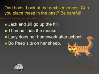 Odd bods. Look at the next sentences. Can
you place these in the past? Be careful!
 Jack and Jill go up the hill.
 Thomas finds the mouse.
 Lucy does her homework after school.
 Bo Peep sits on her sheep.
 