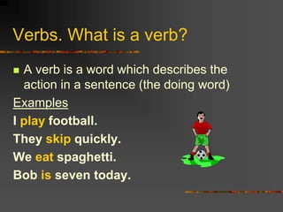 Verbs. What is a verb?
 A verb is a word which describes the
action in a sentence (the doing word)
Examples
I play football.
They skip quickly.
We eat spaghetti.
Bob is seven today.
 