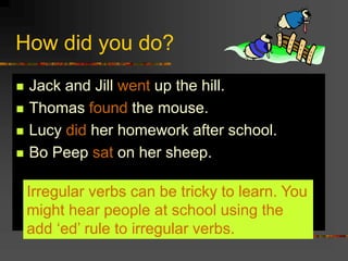 How did you do?
 Jack and Jill went up the hill.
 Thomas found the mouse.
 Lucy did her homework after school.
 Bo Peep sat on her sheep.
Irregular verbs can be tricky to learn. You
might hear people at school using the
add ‘ed’ rule to irregular verbs.
 