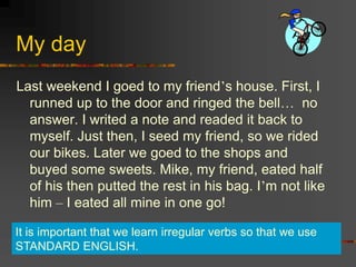 My day
Last weekend I goed to my friend’s house. First, I
runned up to the door and ringed the bell… no
answer. I writed a note and readed it back to
myself. Just then, I seed my friend, so we rided
our bikes. Later we goed to the shops and
buyed some sweets. Mike, my friend, eated half
of his then putted the rest in his bag. I’m not like
him – I eated all mine in one go!
It is important that we learn irregular verbs so that we use
STANDARD ENGLISH.
 