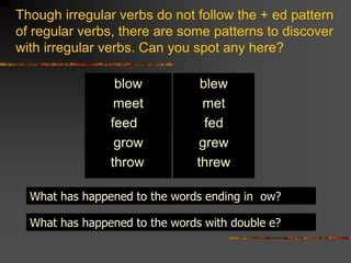 Though irregular verbs do not follow the + ed pattern
of regular verbs, there are some patterns to discover
with irregular verbs. Can you spot any here?
blow
meet
feed
grow
throw
blew
met
fed
grew
threw
What has happened to the words ending in ow?
What has happened to the words with double e?
 