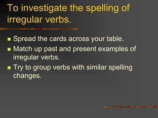 To investigate the spelling of
irregular verbs.
 Spread the cards across your table.
 Match up past and present examples of
irregular verbs.
 Try to group verbs with similar spelling
changes.
 