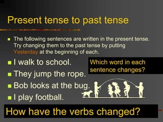 Present tense to past tense
 The following sentences are written in the present tense.
Try changing them to the past tense by putting
Yesterday at the beginning of each.
 I walk to school.
 They jump the rope.
 Bob looks at the bug.
 I play football.
How have the verbs changed?
Which word in each
sentence changes?
 