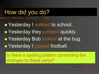 How did you do?
 Yesterday I walked to school.
 Yesterday they jumped quickly.
 Yesterday Bob looked at the bug.
 Yesterday I played football.
Is there a spelling pattern connecting the
changes to these verbs?
 