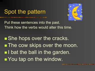 Spot the pattern
Put these sentences into the past.
Think how the verbs would alter this time.
 She hops over the cracks.
 The cow skips over the moon.
 I bat the ball in the garden.
 You tap on the window.
 