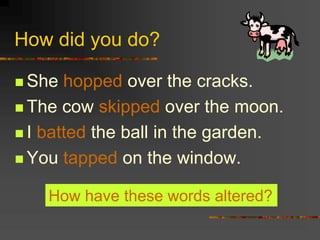 How did you do?
 She hopped over the cracks.
 The cow skipped over the moon.
 I batted the ball in the garden.
 You tapped on the window.
How have these words altered?
 