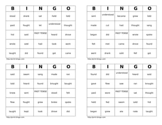 B                    I       N            G           O            B                    I       N           G         O
                                                                                    understood
   stood            drank         sat         held        told         sent                        became       grew      told


                                            understood
    paid            fought        let                    thought      made                  cut      had       thought    sang


                               PAST TENSE                                                         PAST TENSE
     hid             said                     heard      drove        began                 did                wrote     spoke



   wrote             sold         had         took        went          felt            met         came       drove     found



   taught                did     found         got        came         went            drank         sold        fell      got

http://print-bingo.com                                             http://print-bingo.com




     B                    I       N            G           O            B                    I       N           G         O
                                                                                                  understood
    said            swam         sang         made         ran        found                 did                heard      said



    told            heard        found       brought     bought        gave             flew         saw         ran     brought


                               PAST TENSE                                                         PAST TENSE
    knew             sent                     stood        felt        paid             wore                     sat     thought



    flew            fought       grew         broke      spoke         held                 fed     swam        sold       hid



   taught            kept        took         drove        did        began             grew         ate        rode     taught

http://print-bingo.com                                             http://print-bingo.com
 