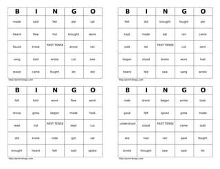 B                    I       N           G        O           B                    I        N          G        O
   made              said         fell        ate      sat         felt                did     brought     fought    ate



   heard             flew         hid       brought   wore        kept            made           sat        ran     came


                               PAST TENSE                                                     PAST TENSE
   found             knew                   drove      ran        sold                 let                  cut      sent



    sang             told        wrote        cut     saw        began            stood         broke      wore      had



   stood            came         fought       let      did       heard                 fed       saw       sang     wrote

http://print-bingo.com                                        http://print-bingo.com




     B                    I       N           G        O           B                    I        N          G        O
     fell            told        wore        flew     went        rode            drank         began      wrote    took



   drove             grew        began      made      took        gave                 felt     spoke      grew     made


                               PAST TENSE                     understood                      PAST TENSE
    read                 hid                 kept      cut                        stood                    came      sold



     did             knew        rode         got      sat         ate                 had       ran        paid    fought



  brought           heard         felt       sold     spoke      broke           thought         saw        said     let

http://print-bingo.com                                        http://print-bingo.com
 