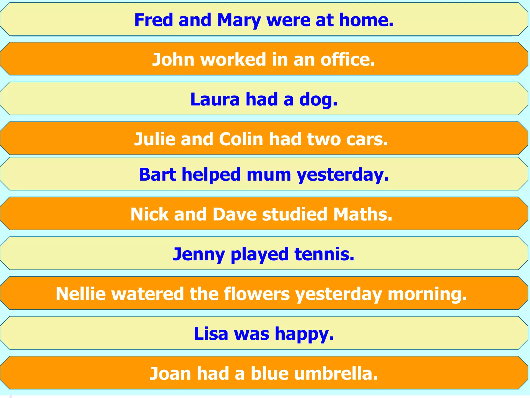 Fred and Mary are at home.
John works in an office.
Laura has got a dog.
Julie and Colin have got two cars.
Bart helps mum every day.
Nick and Dave study Maths.
Jenny plays tennis.
Nellie waters the flowers every morning.
Lisa is happy.
Joan has got a blue umbrella.
Fred and Mary were at home.
John worked in an office.
Laura had a dog.
Julie and Colin had two cars.
Bart helped mum yesterday.
Nick and Dave studied Maths.
Jenny played tennis.
Nellie watered the flowers yesterday morning.
Lisa was happy.
Joan had a blue umbrella.
 