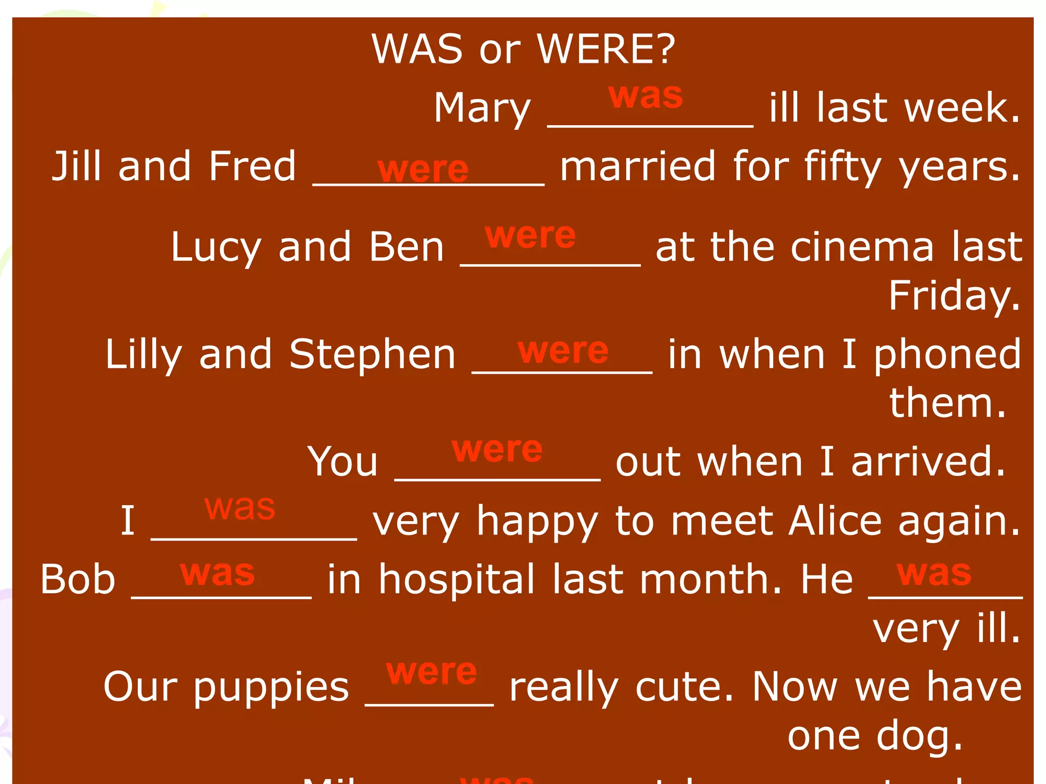 WAS or WERE?
Mary ________ ill last week.
Jill and Fred _________ married for fifty years.
Lucy and Ben _______ at the cinema last
Friday.
Lilly and Stephen _______ in when I phoned
them.
You ________ out when I arrived.
I ________ very happy to meet Alice again.
Bob _______ in hospital last month. He ______
very ill.
Our puppies _____ really cute. Now we have
one dog.
was
were
were
were
were
was
was was
were
 