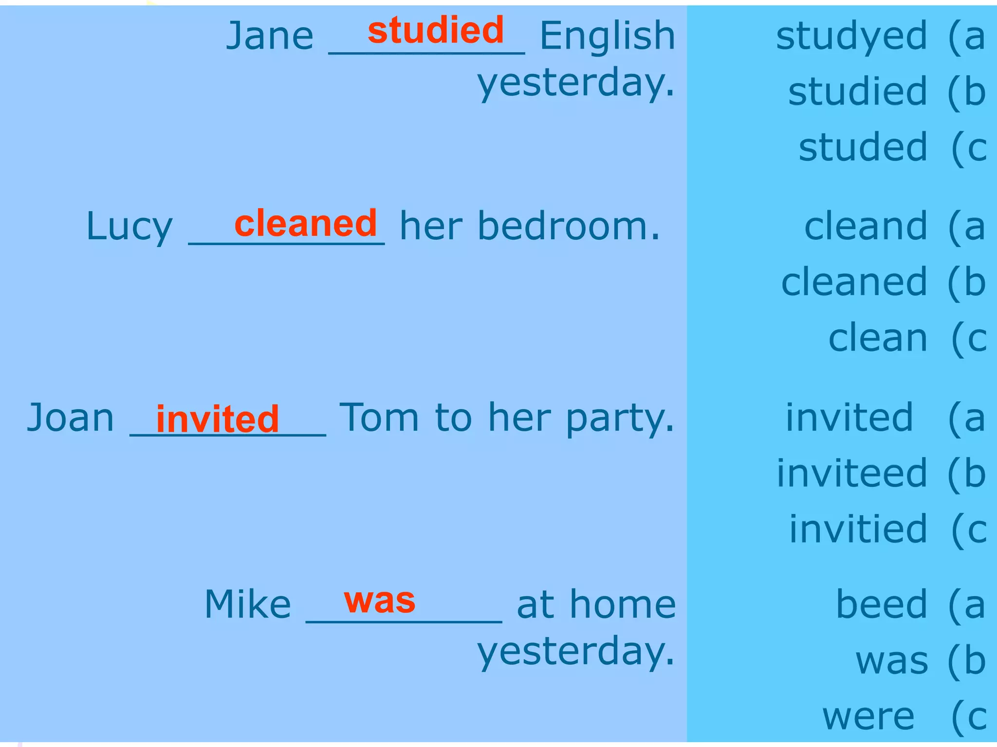 Jane ________ English
yesterday.
(a
studyed
(b
studied
(c
studed
Lucy ________ her bedroom. (a
cleand
(b
cleaned
(c
clean
Joan ________ Tom to her party. (a
invited
(b
inviteed
(c
invitied
Mike ________ at home
yesterday.
(a
beed
(b
was
(c
were
studied
cleaned
invited
was
 