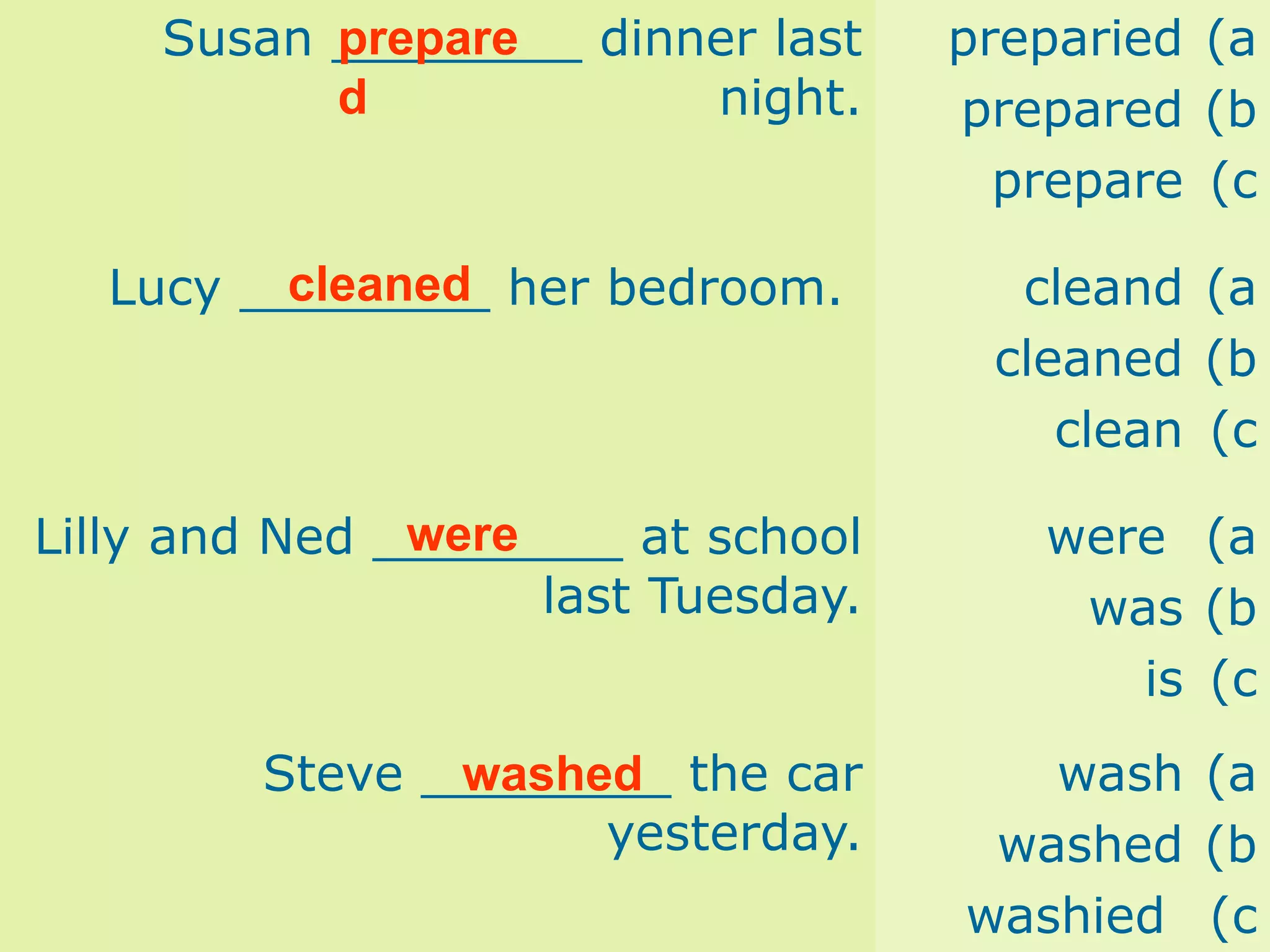 Susan ________ dinner last
night.
(a
preparied
(b
prepared
(c
prepare
Lucy ________ her bedroom. (a
cleand
(b
cleaned
(c
clean
Lilly and Ned ________ at school
last Tuesday.
(a
were
(b
was
(c
is
Steve ________ the car
yesterday.
(a
wash
(b
washed
(c
washied
prepare
d
cleaned
were
washed
 