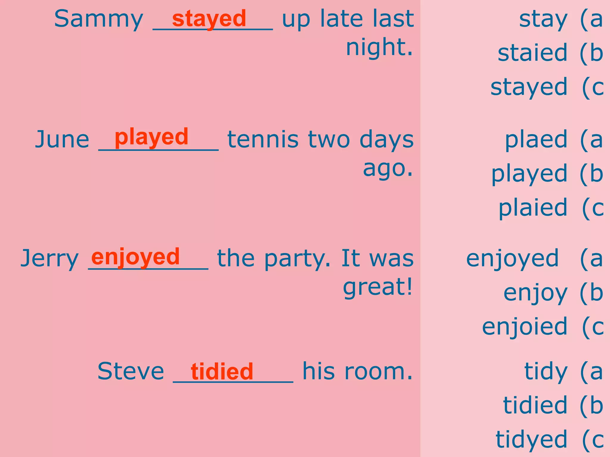 Sammy ________ up late last
night.
(a
stay
(b
staied
(c
stayed
June ________ tennis two days
ago.
(a
plaed
(b
played
(c
plaied
Jerry ________ the party. It was
great!
(a
enjoyed
(b
enjoy
(c
enjoied
Steve ________ his room. (a
tidy
(b
tidied
(c
tidyed
stayed
played
enjoyed
tidied
 