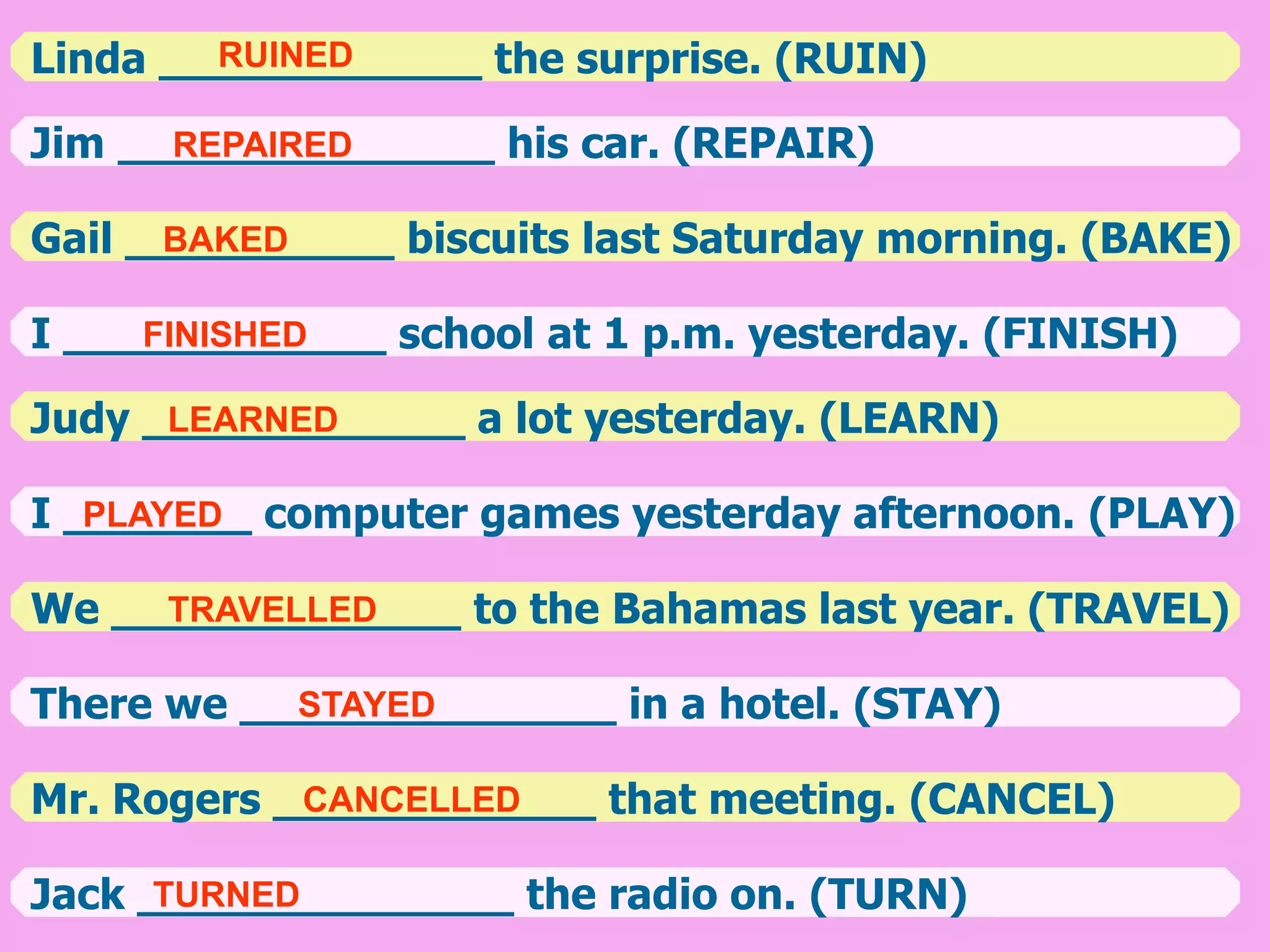 Linda ____________ the surprise. (RUIN)
Jim ______________ his car. (REPAIR)
Gail __________ biscuits last Saturday morning. (BAKE)
I ____________ school at 1 p.m. yesterday. (FINISH)
Judy ____________ a lot yesterday. (LEARN)
I _______ computer games yesterday afternoon. (PLAY)
We _____________ to the Bahamas last year. (TRAVEL)
There we ______________ in a hotel. (STAY)
Mr. Rogers ____________ that meeting. (CANCEL)
Jack ______________ the radio on. (TURN)
RUINED
REPAIRED
BAKED
FINISHED
LEARNED
PLAYED
TRAVELLED
STAYED
CANCELLED
TURNED
 