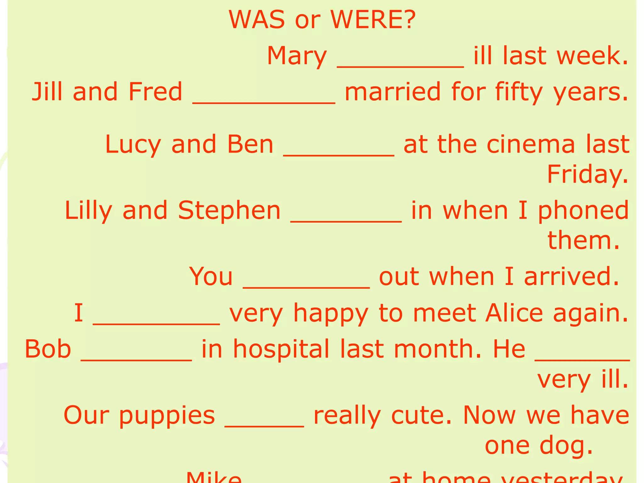 WAS or WERE?
Mary ________ ill last week.
Jill and Fred _________ married for fifty years.
Lucy and Ben _______ at the cinema last
Friday.
Lilly and Stephen _______ in when I phoned
them.
You ________ out when I arrived.
I ________ very happy to meet Alice again.
Bob _______ in hospital last month. He ______
very ill.
Our puppies _____ really cute. Now we have
one dog.
 